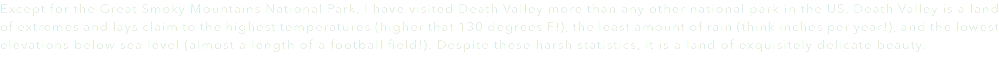 Except for the Great Smoky Mountains National Park, I have visited Death Valley more than any other national park in the US. Death Valley is a land of extremes and lays claim to the highest temperatures (higher that 130 degrees F!), the least amount of rain (think inches per year!), and the lowest elevations below sea level (almost a length of a football field!). Despite these harsh statistics, it is a land of exquisitely delicate beauty. 